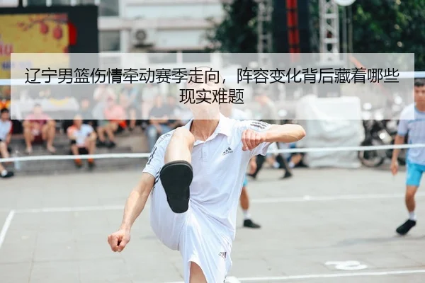 辽宁男篮伤情牵动赛季走向，阵容变化背后藏着哪些现实难题