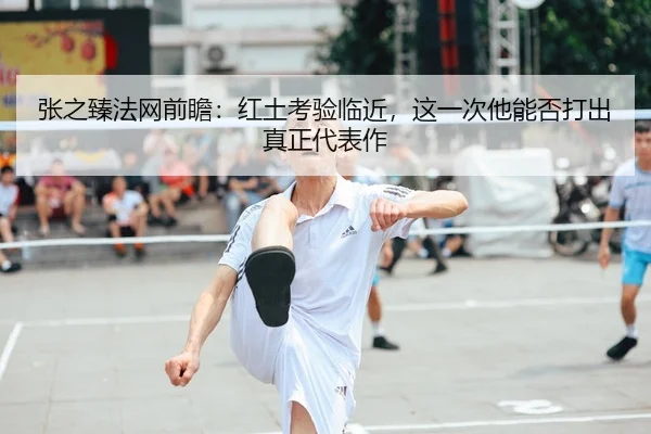 张之臻法网前瞻：红土考验临近，这一次他能否打出真正代表作