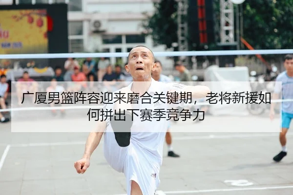 广厦男篮阵容迎来磨合关键期，老将新援如何拼出下赛季竞争力